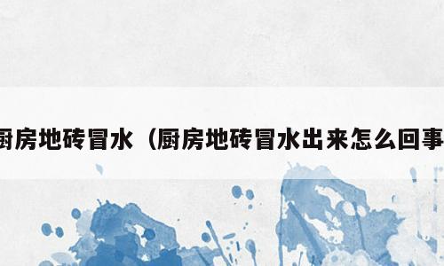 厨房地砖冒水（厨房地砖冒水出来怎么回事）
