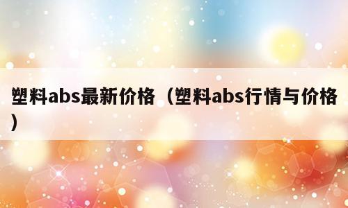 塑料abs最新价格（塑料abs行情与价格）