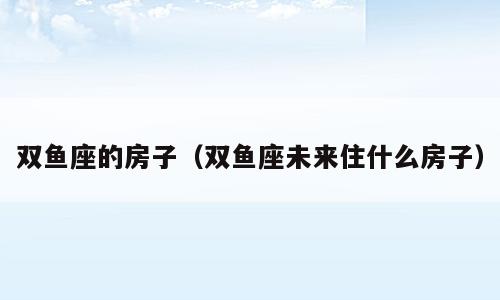 双鱼座的房子（双鱼座未来住什么房子）