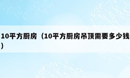 10平方厨房（10平方厨房吊顶需要多少钱）