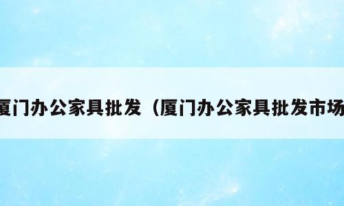 厦门办公家具批发（厦门办公家具批发市场）