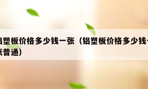 铝塑板价格多少钱一张（铝塑板价格多少钱一张普通）