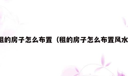 租的房子怎么布置（租的房子怎么布置风水）