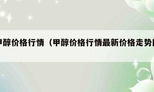 甲醇价格行情（甲醇价格行情最新价格走势图）