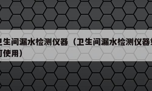卫生间漏水检测仪器（卫生间漏水检测仪器如何使用）