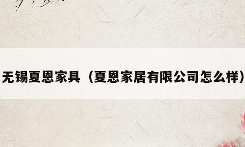 无锡夏恩家具（夏恩家居有限公司怎么样）