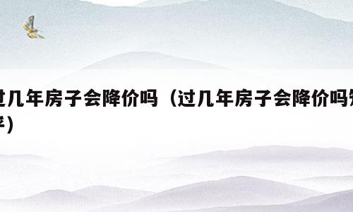 过几年房子会降价吗（过几年房子会降价吗知乎）