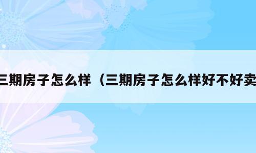 三期房子怎么样（三期房子怎么样好不好卖）