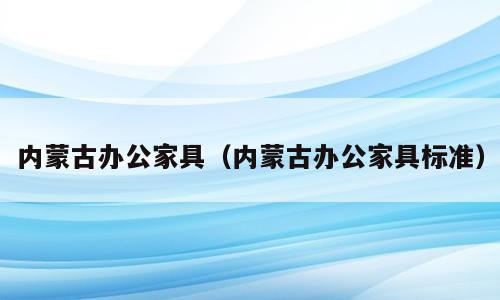 内蒙古办公家具（内蒙古办公家具标准）