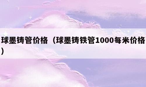 球墨铸管价格（球墨铸铁管1000每米价格）