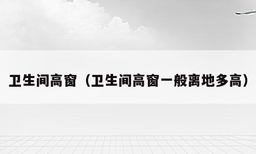 卫生间高窗（卫生间高窗一般离地多高）