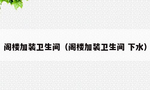 阁楼加装卫生间（阁楼加装卫生间 下水）