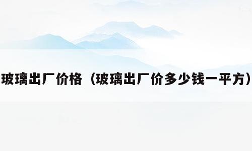 玻璃出厂价格（玻璃出厂价多少钱一平方）