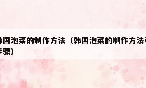 韩国泡菜的制作方法（韩国泡菜的制作方法和步骤）