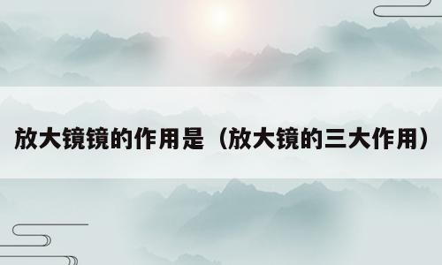 放大镜镜的作用是（放大镜的三大作用）