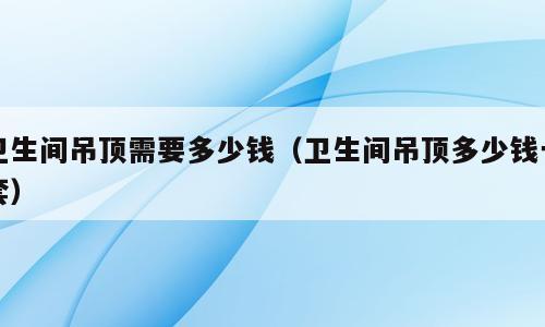 卫生间吊顶需要多少钱（卫生间吊顶多少钱一套）