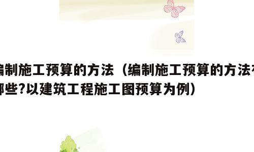 编制施工预算的方法（编制施工预算的方法有哪些?以建筑工程施工图预算为例）