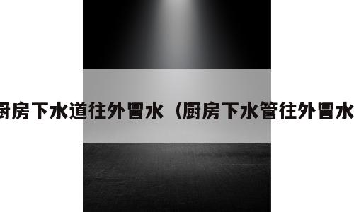 厨房下水道往外冒水（厨房下水管往外冒水）