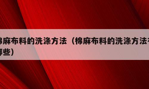 棉麻布料的洗涤方法（棉麻布料的洗涤方法有哪些）