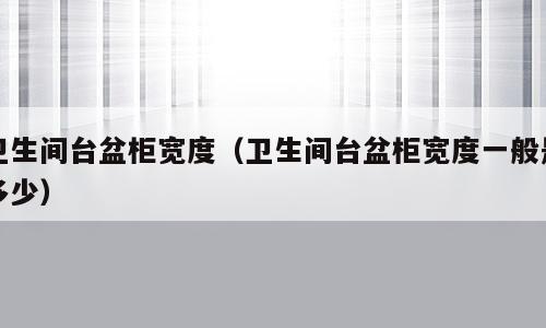 卫生间台盆柜宽度（卫生间台盆柜宽度一般是多少）