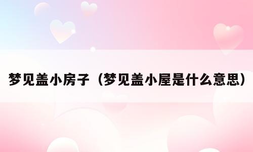 梦见盖小房子（梦见盖小屋是什么意思）