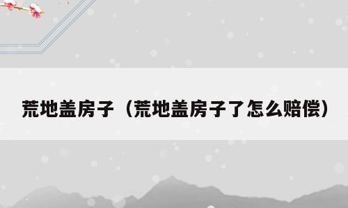 荒地盖房子（荒地盖房子了怎么赔偿）