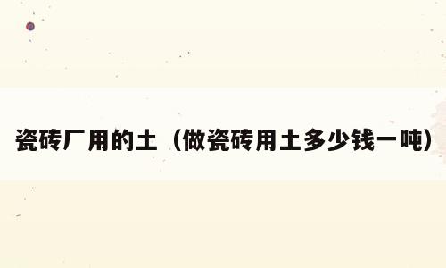 瓷砖厂用的土（做瓷砖用土多少钱一吨）