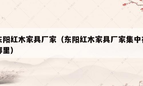 东阳红木家具厂家（东阳红木家具厂家集中在哪里）