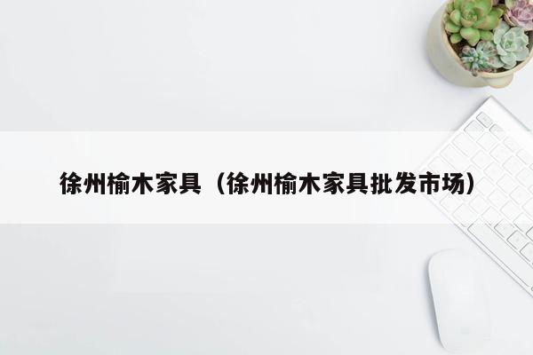 徐州榆木家具（徐州榆木家具批发市场）
