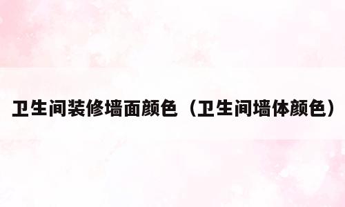卫生间装修墙面颜色（卫生间墙体颜色）