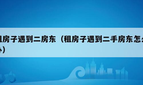 租房子遇到二房东（租房子遇到二手房东怎么办）