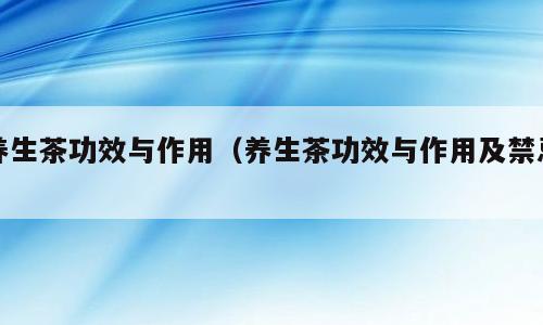 养生茶功效与作用（养生茶功效与作用及禁忌）