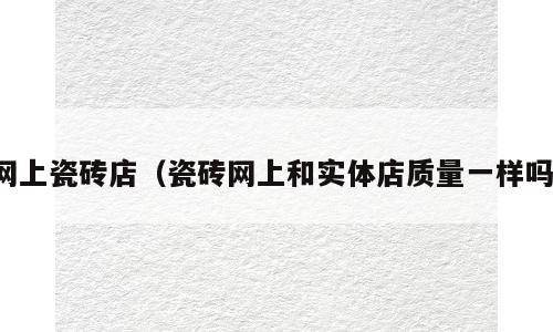 网上瓷砖店（瓷砖网上和实体店质量一样吗）