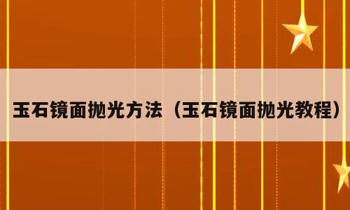 玉石镜面抛光方法（玉石镜面抛光教程）