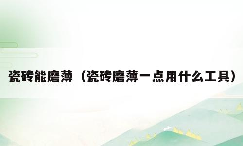 瓷砖能磨薄（瓷砖磨薄一点用什么工具）