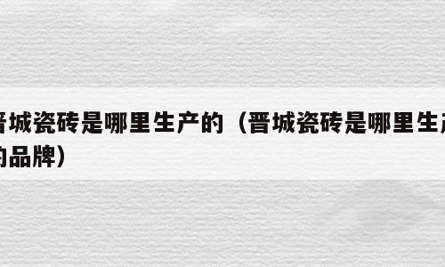 晋城瓷砖是哪里生产的（晋城瓷砖是哪里生产的品牌）