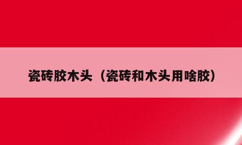 瓷砖胶木头（瓷砖和木头用啥胶）