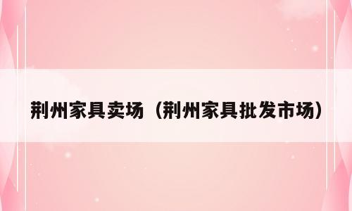 荆州家具卖场（荆州家具批发市场）
