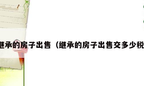继承的房子出售（继承的房子出售交多少税）