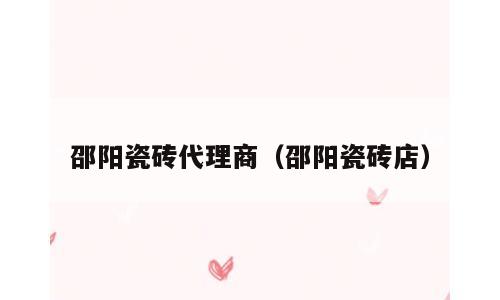 邵阳瓷砖代理商（邵阳瓷砖店）