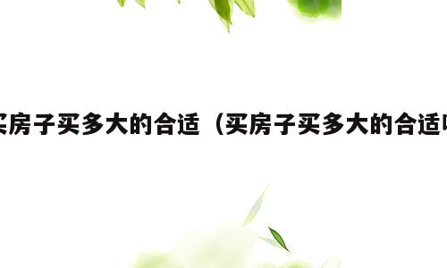 买房子买多大的合适（买房子买多大的合适呢）
