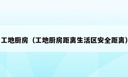 工地厨房（工地厨房距离生活区安全距离）