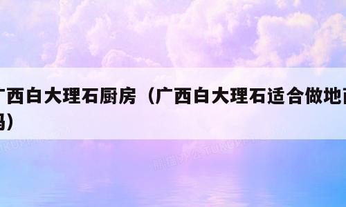 广西白大理石厨房（广西白大理石适合做地面吗）