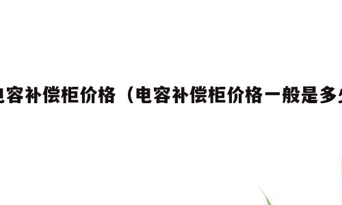 电容补偿柜价格（电容补偿柜价格一般是多少）