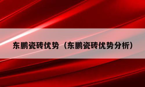 东鹏瓷砖优势（东鹏瓷砖优势分析）