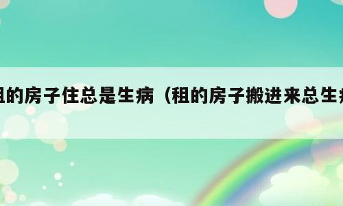租的房子住总是生病（租的房子搬进来总生病）