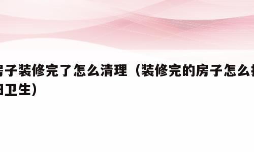 房子装修完了怎么清理（装修完的房子怎么打扫卫生）