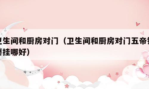 卫生间和厨房对门（卫生间和厨房对门五帝钱要挂哪好）