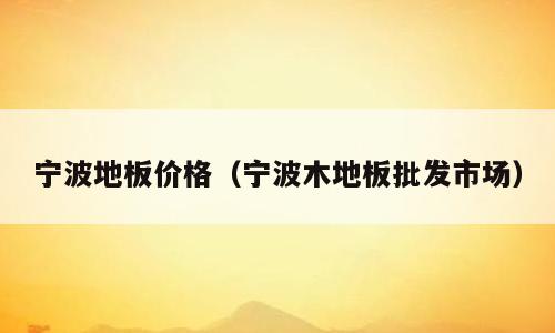 宁波地板价格（宁波木地板批发市场）