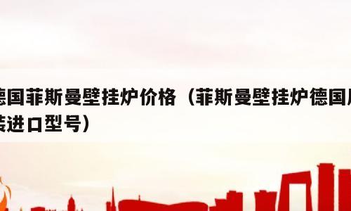 德国菲斯曼壁挂炉价格（菲斯曼壁挂炉德国原装进口型号）